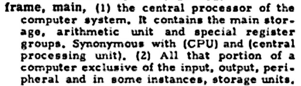  frame, main, (1) the central processor of the computer system. It contains the main storage, arithmetic unit and special register groups. Synonymous with (CPU) and (central processing unit). (2) All that portion of a computer exclusive of the input, output, peripheral and in some instances, storage units.