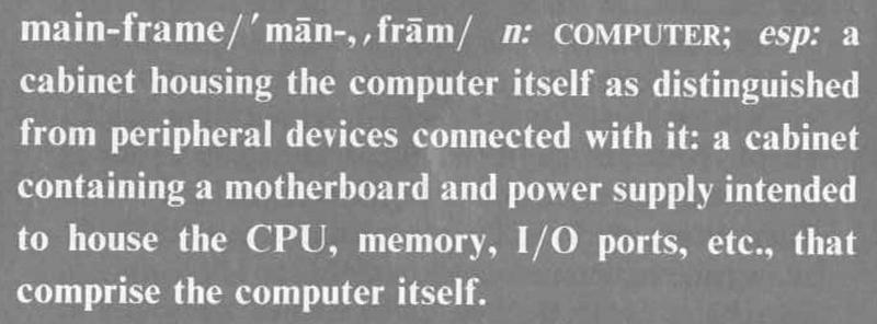 Definition from Radio-Electronics: main-frame n: COMPUTER; esp: a cabinet housing the computer itself as distinguished from peripheral devices connected with it: a cabinet containing a motherboard and power supply intended to house the CPU, memory, I/O ports, etc., that comprise the computer itself.